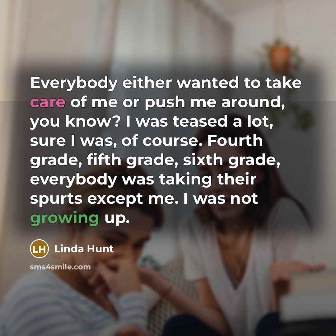 “Everybody either wanted to take care of me or push me around, you know? I was teased a lot, sure I was, of course. Fourth grade, fifth grade, sixth grade, everybody was taking their spurts except me. I was not growing up.” quote by Linda Hunt