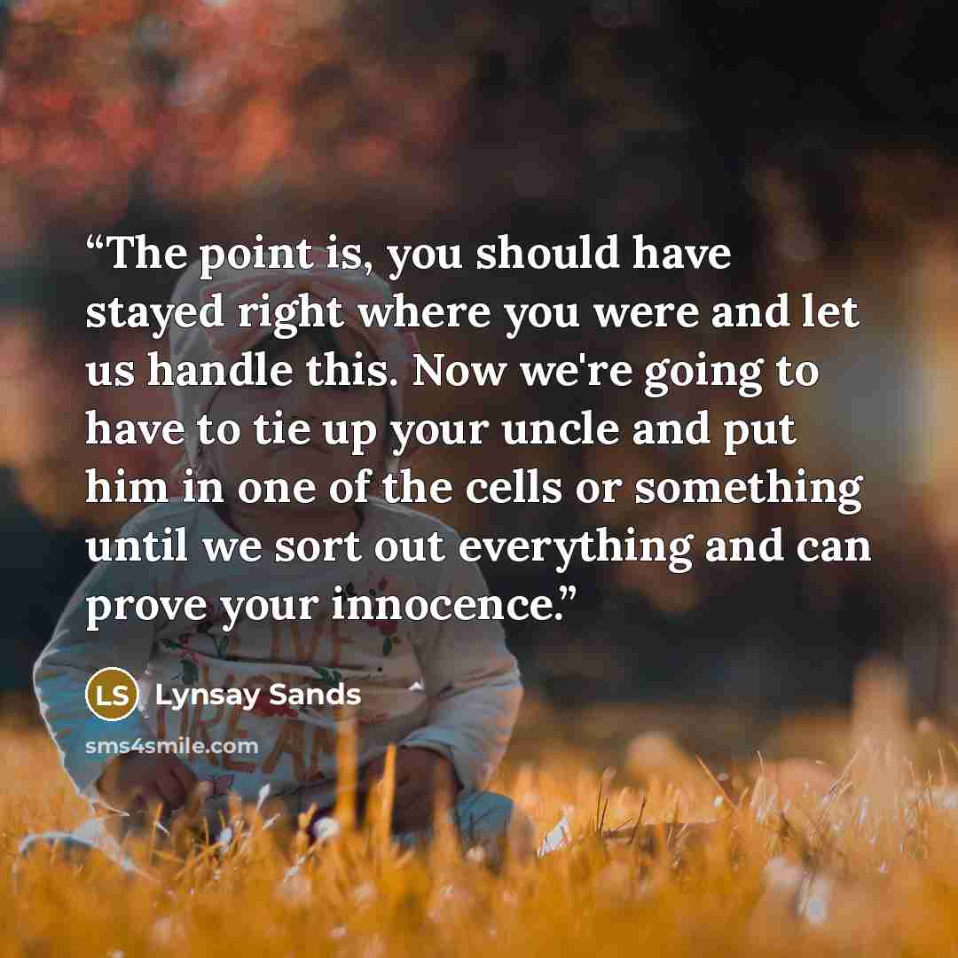 “The point is, you should have stayed right where you were and let us handle this. Now we're going to have to tie up your uncle and put him in one of the cells or something until we sort out everything and can prove your innocence.” quote by Lynsay Sands
