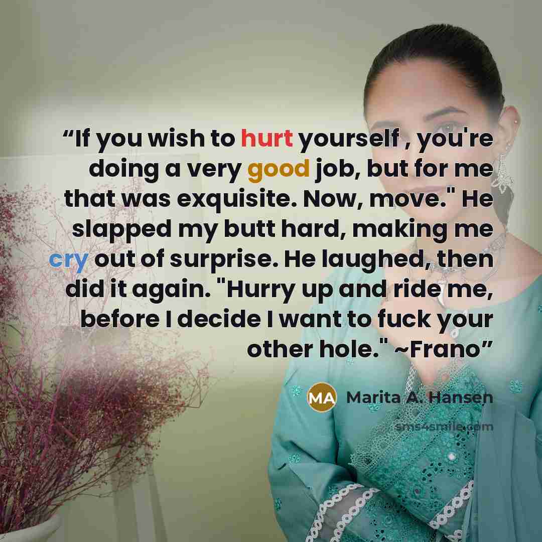 “If you wish to hurt yourself , you're doing a very good job, but for me that was exquisite. Now, move." He slapped my butt hard, making me cry out of surprise. He laughed, then did it again. "Hurry up and ride me, before I decide I want to fuck your other hole." ~Frano” quote by Marita A. Hansen