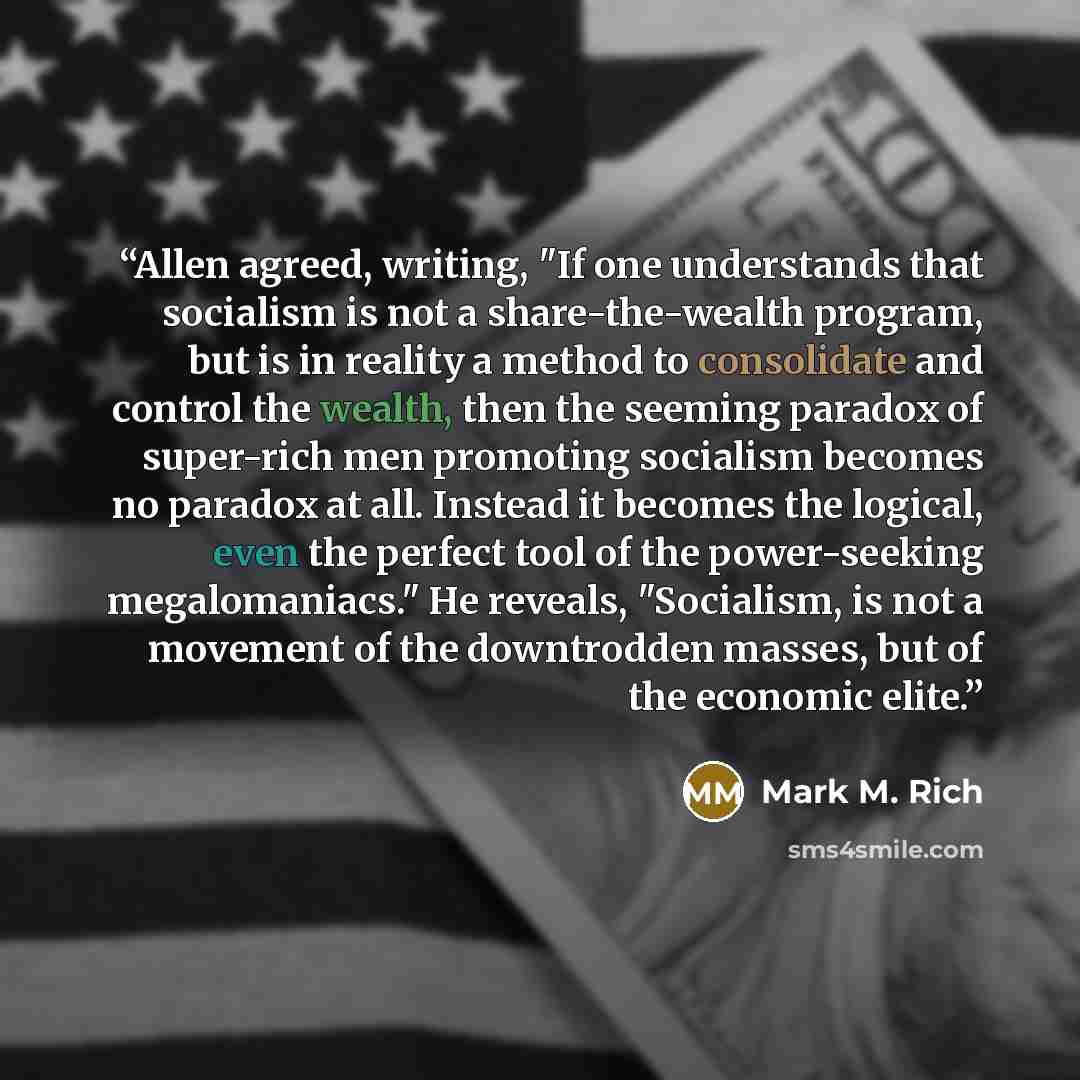 “Allen agreed, writing, "If one understands that socialism is not a share-the-wealth program, but is in reality a method to consolidate and control the wealth, then the seeming paradox of super-rich men promoting socialism becomes no paradox at all. Instead it becomes the logical, even the perfect…” quote by Mark M. Rich