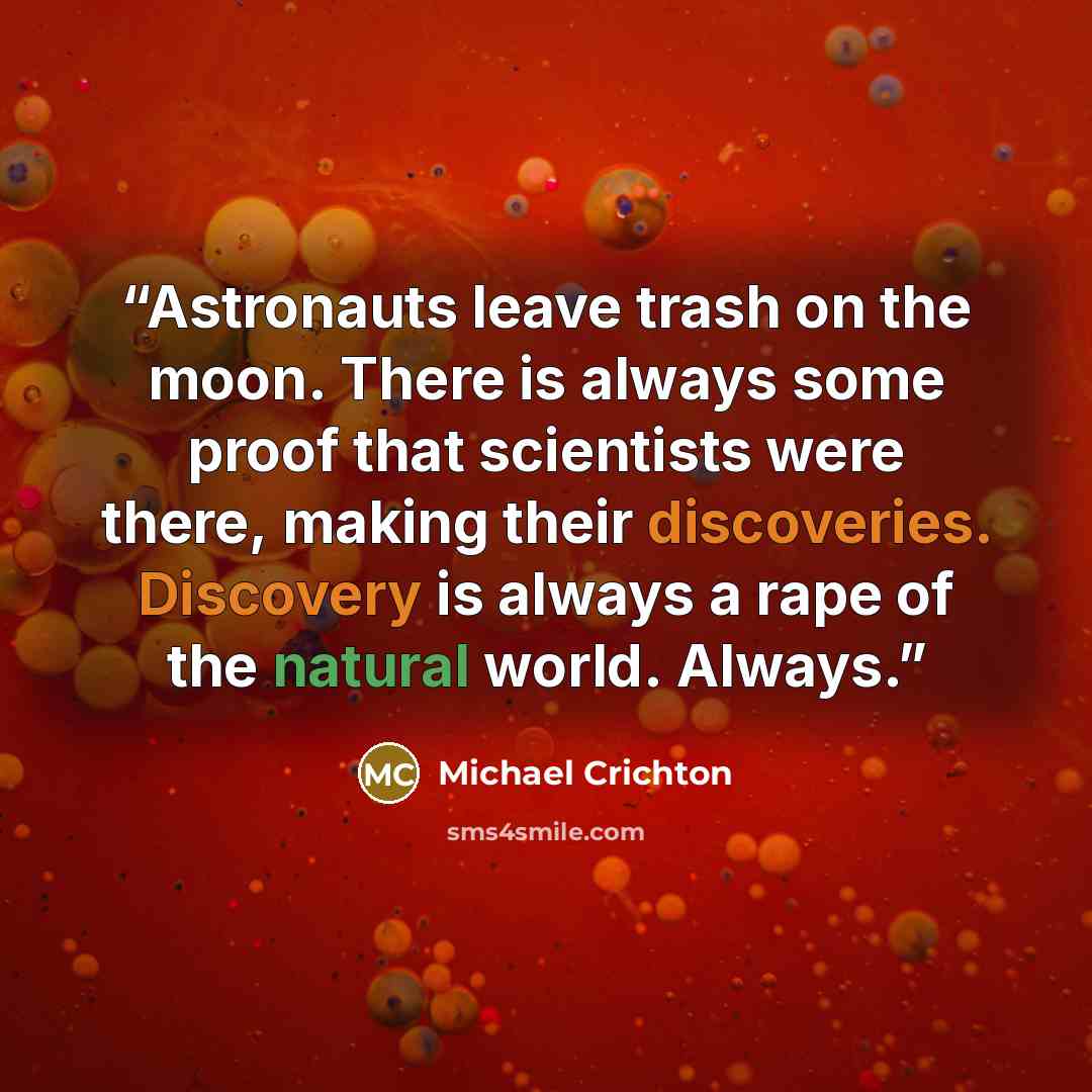“Astronauts leave trash on the moon. There is always some proof that scientists were there, making their discoveries. Discovery is always a rape of the natural world. Always.” quote by Michael Crichton