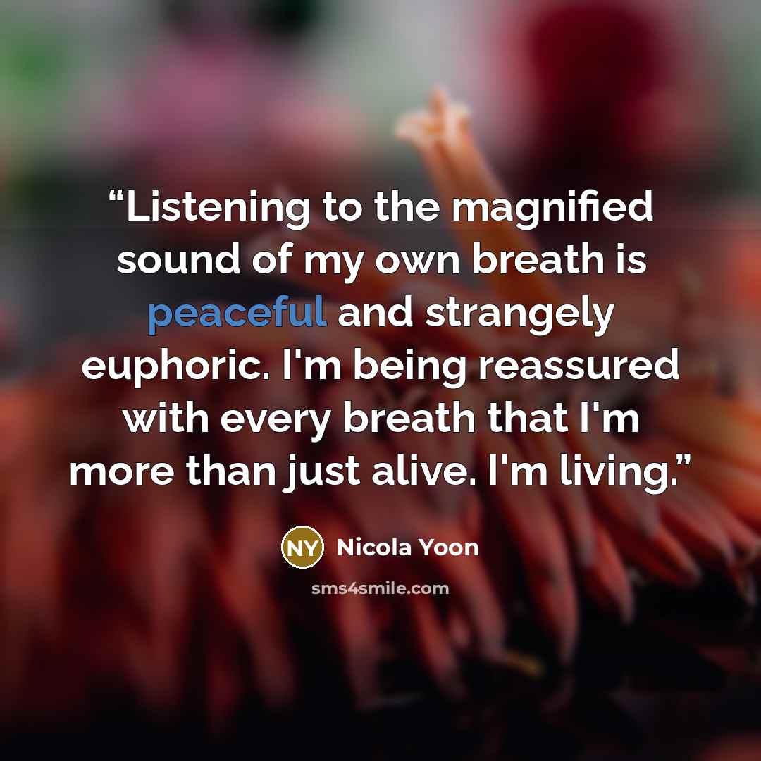 “Listening to the magnified sound of my own breath is peaceful and strangely euphoric. I'm being reassured with every breath that I'm more than just alive. I'm living.” quote by Nicola Yoon
