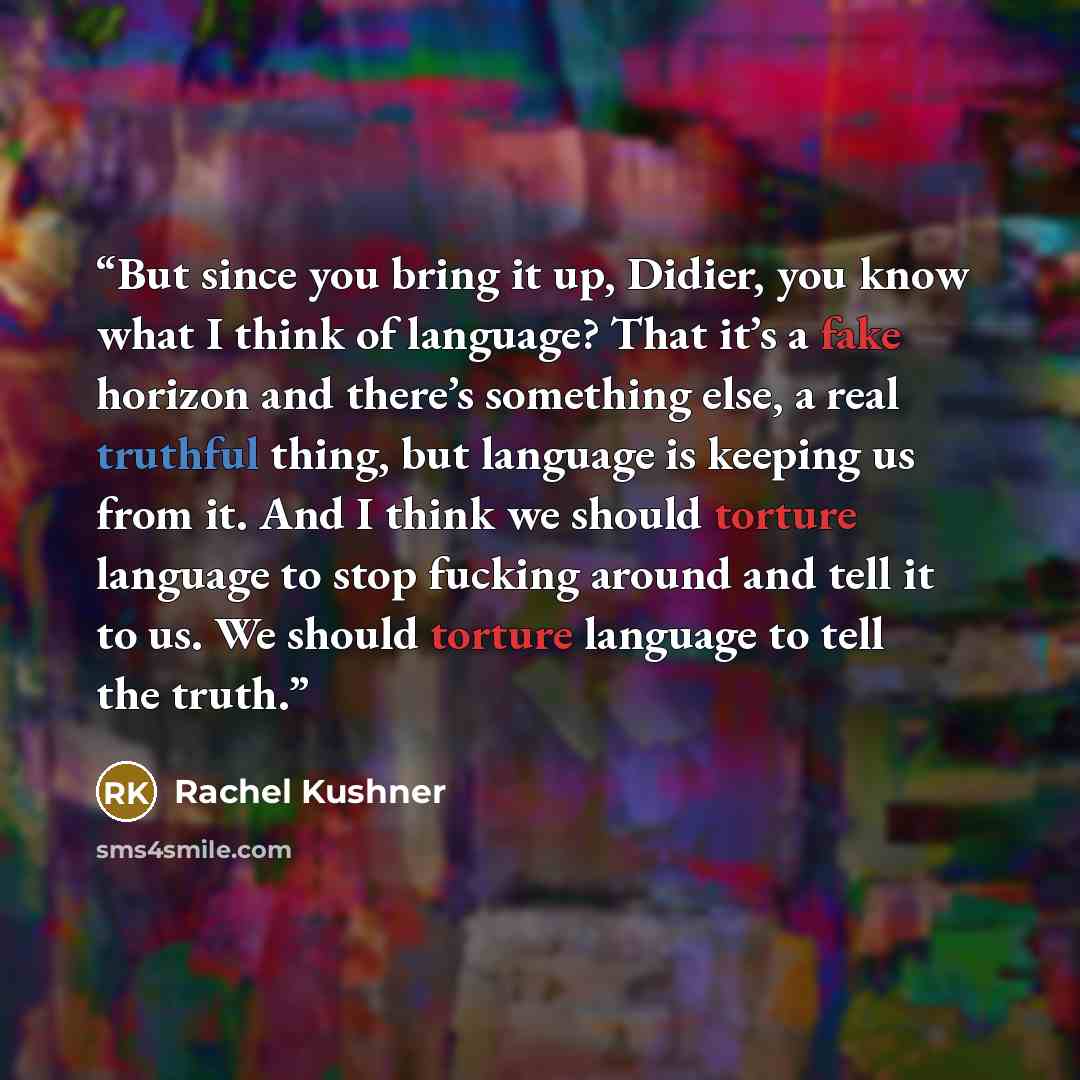 “But since you bring it up, Didier, you know what I think of language? That it’s a fake horizon and there’s something else, a real truthful thing, but language is keeping us from it. And I think we should torture language to stop fucking around and tell it to us. We should torture language to tell…” quote by Rachel Kushner
