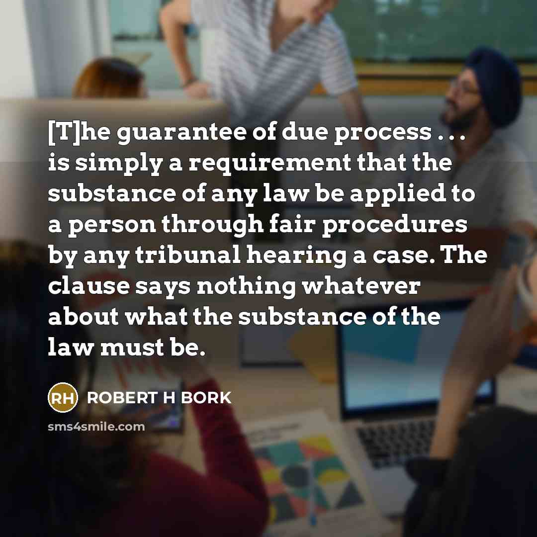 “[T]he guarantee of due process . . . is simply a requirement that the substance of any law be applied to a person through fair procedures by any tribunal hearing a case. The clause says nothing whatever about what the substance of the law must be.” quote by Robert H Bork