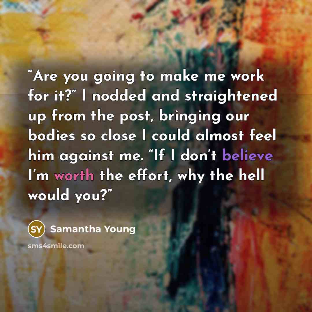 “Are you going to make me work for it?” I nodded and straightened up from the post, bringing our bodies so close I could almost feel him against me. “If I don’t believe I’m worth the effort, why the hell would you?” quote by Samantha Young