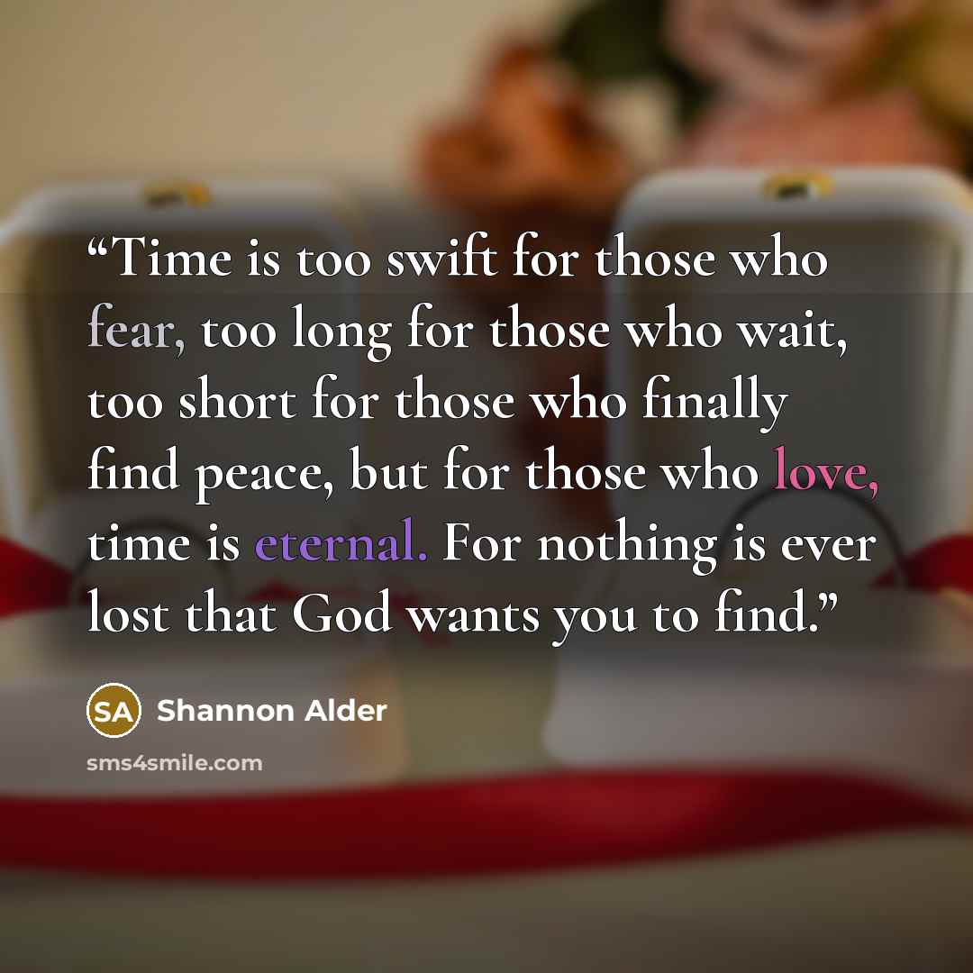 “Time is too swift for those who fear, too long for those who wait, too short for those who finally find peace, but for those who love, time is eternal. For nothing is ever lost that God wants you to find.” quote by Shannon Alder
