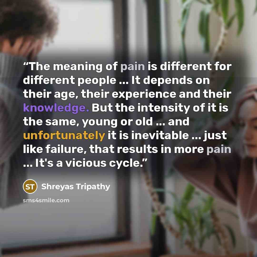 “The meaning of pain is different for different people ... It depends on their age, their experience and their knowledge. But the intensity of it is the same, young or old ... and unfortunately it is inevitable ... just like failure, that results in more pain ... It's a vicious cycle.” quote by Shreyas Tripathy