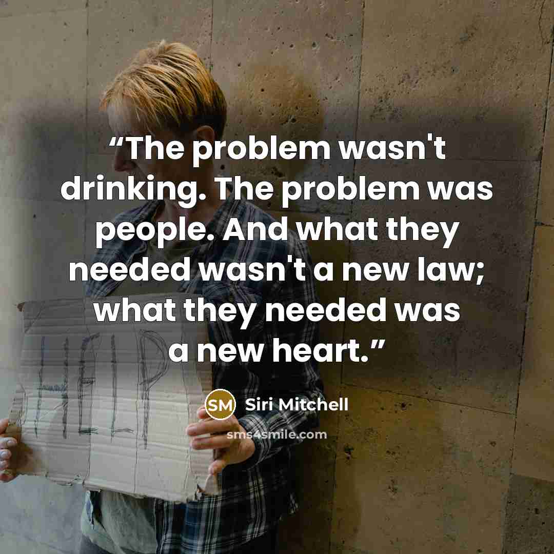 “The problem wasn't drinking. The problem was people. And what they needed wasn't a new law; what they needed was a new heart.” quote by Siri Mitchell