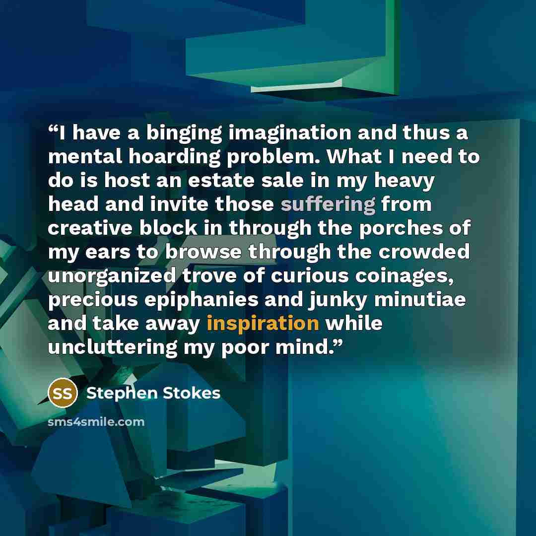 “I have a binging imagination and thus a mental hoarding problem. What I need to do is host an estate sale in my heavy head and invite those suffering from creative block in through the porches of my ears to browse through the crowded unorganized trove of curious coinages, precious epiphanies and…” quote by Stephen Stokes
