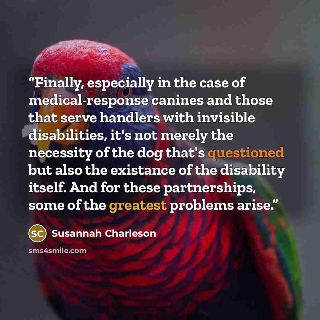 “Finally, especially in the case of medical-response canines and those that serve handlers with invisible disabilities, it's not merely the necessity of the dog that's questioned but also the existance of the disability itself. And for these partnerships, some of the greatest problems arise.” quote by Susannah Charleson