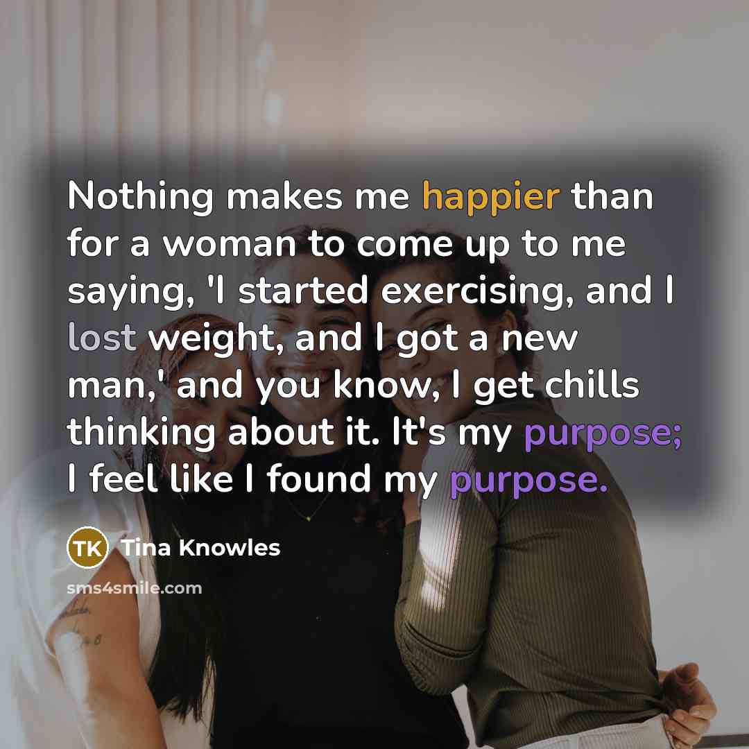“Nothing makes me happier than for a woman to come up to me saying, 'I started exercising, and I lost weight, and I got a new man,' and you know, I get chills thinking about it. It's my purpose; I feel like I found my purpose.” quote by Tina Knowles
