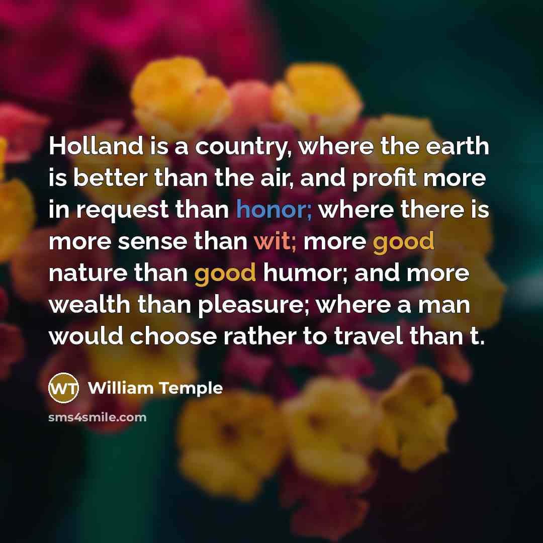 “Holland is a country, where the earth is better than the air, and profit more in request than honor; where there is more sense than wit; more good nature than good humor; and more wealth than pleasure; where a man would choose rather to travel than t.” quote by William Temple