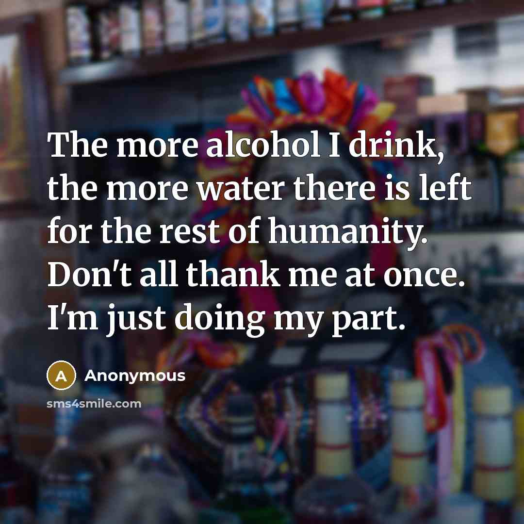 “The more alcohol I drink, the more water there is left for the rest of humanity. Don't all thank me at once. I'm just doing my part.” quote by Anonymous