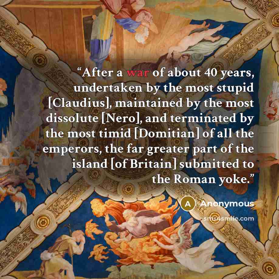 “After a war of about 40 years, undertaken by the most stupid [Claudius], maintained by the most dissolute [Nero], and terminated by the most timid [Domitian] of all the emperors, the far greater part of the island [of Britain] submitted to the Roman yoke.” quote by Anonymous