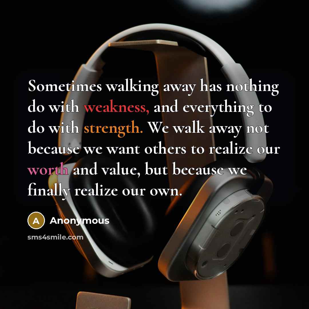 “Sometimes walking away has nothing do with weakness, and everything to do with strength. We walk away not because we want others to realize our worth and value, but because we finally realize our own.” quote by Anonymous