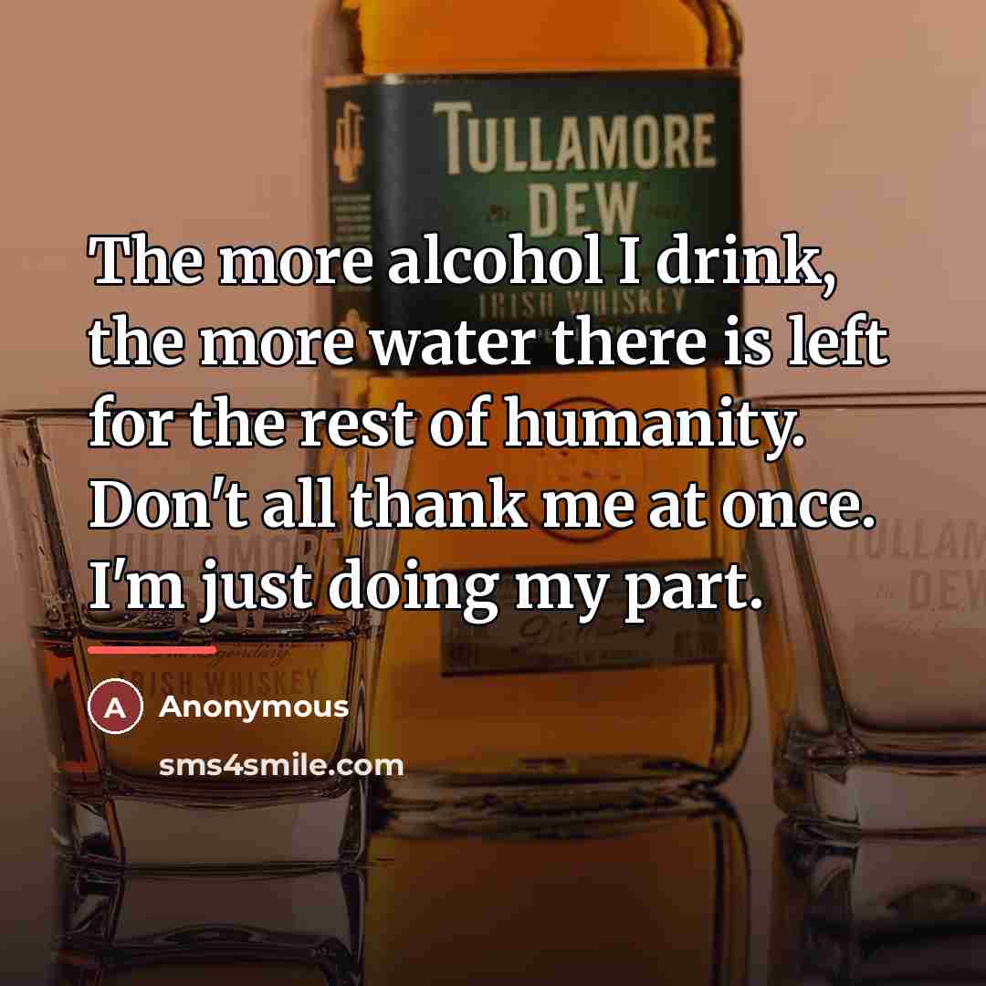 “The more alcohol I drink, the more water there is left for the rest of humanity. Don't all thank me at once. I'm just doing my part.” quote by Anonymous