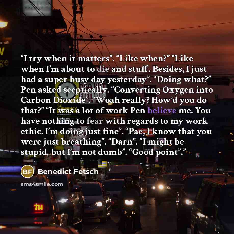 “I try when it matters”. “Like when?” “Like when I’m about to die and stuff. Besides, I just had a super busy day yesterday”. “Doing what?” Pen asked sceptically. “Converting Oxygen into Carbon Dioxide”. “Woah really? How’d you do that?” “It was a lot of work Pen believe me. You have nothing to…” quote by Benedict Fetsch