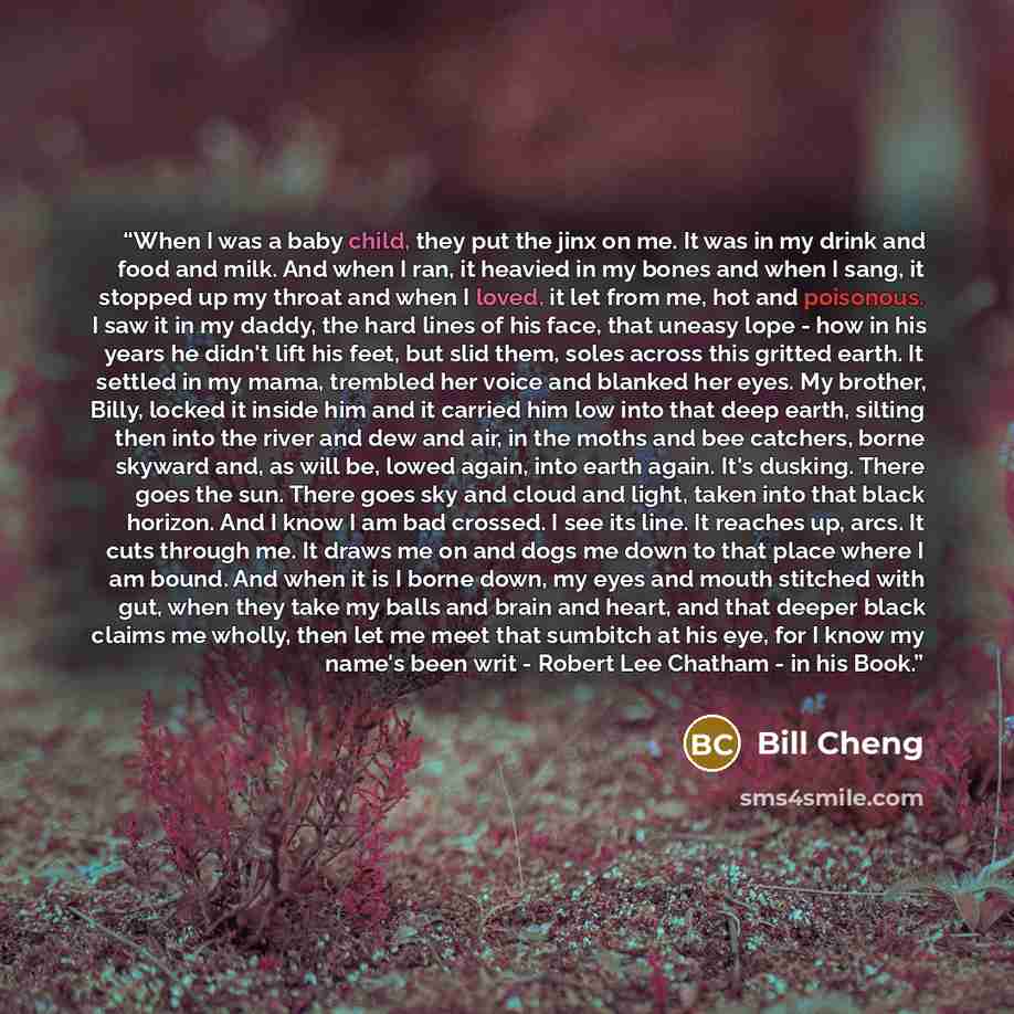 “When I was a baby child, they put the jinx on me. It was in my drink and food and milk. And when I ran, it heavied in my bones and when I sang, it stopped up my throat and when I loved, it let from me, hot and poisonous. I saw it in my daddy, the hard lines of his face, that uneasy lope - how in…” quote by Bill Cheng