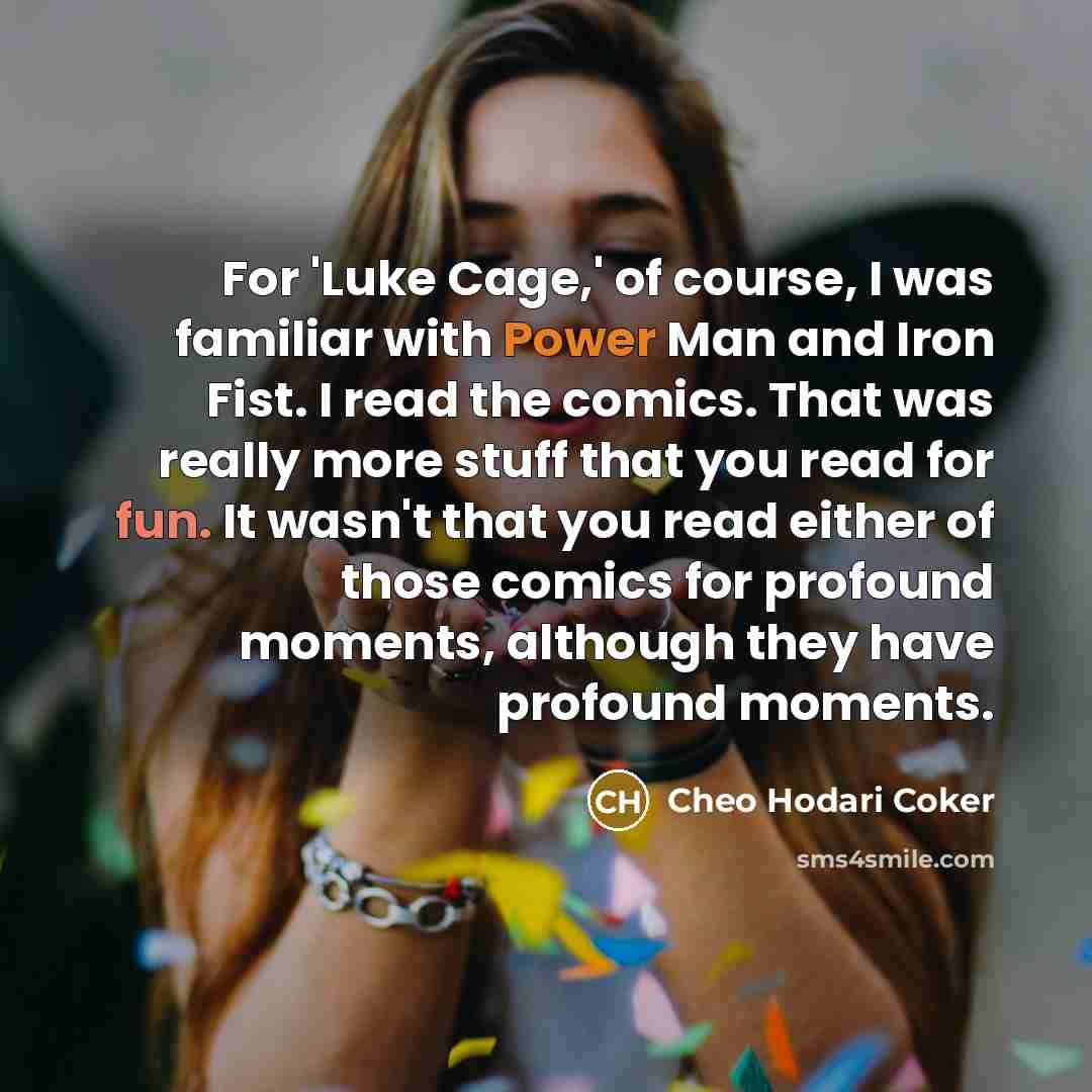 “For 'Luke Cage,' of course, I was familiar with Power Man and Iron Fist. I read the comics. That was really more stuff that you read for fun. It wasn't that you read either of those comics for profound moments, although they have profound moments.” quote by Cheo Hodari Coker