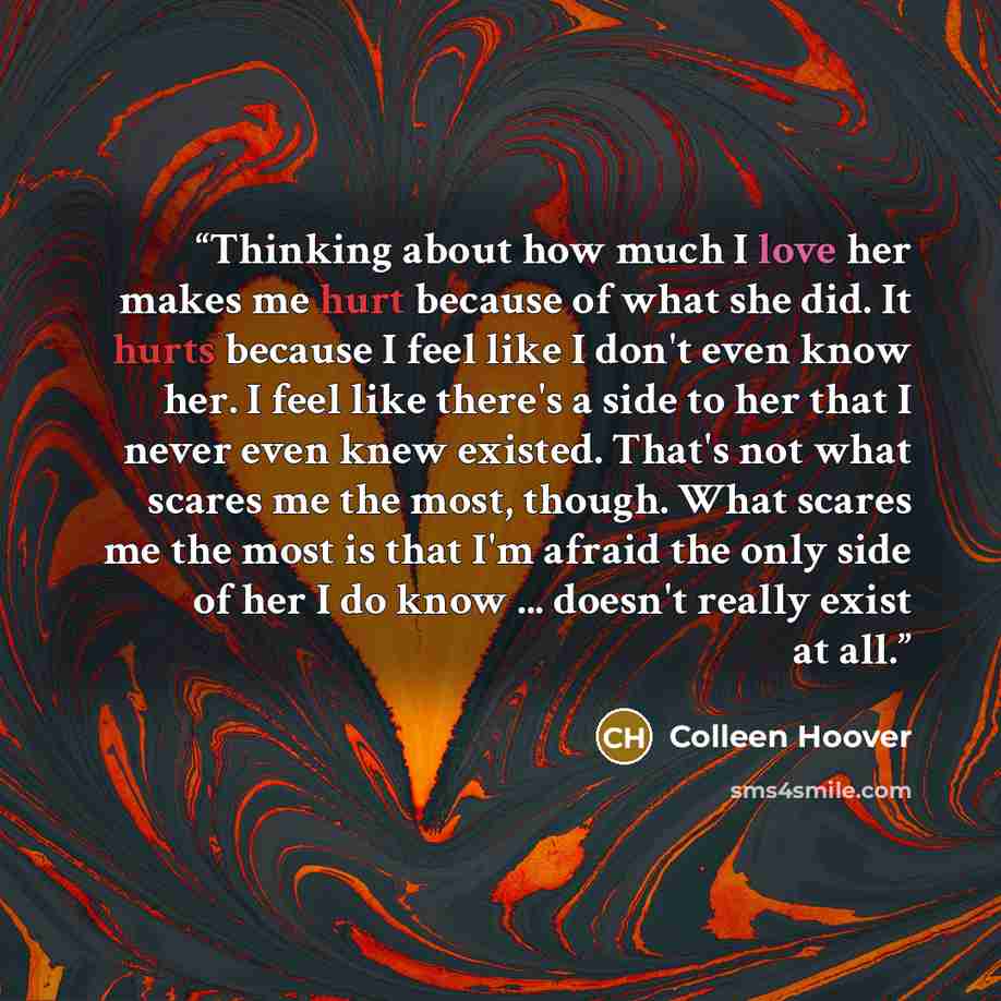 “Thinking about how much I love her makes me hurt because of what she did. It hurts because I feel like I don't even know her. I feel like there's a side to her that I never even knew existed. That's not what scares me the most, though. What scares me the most is that I'm afraid the only side of…” quote by Colleen Hoover