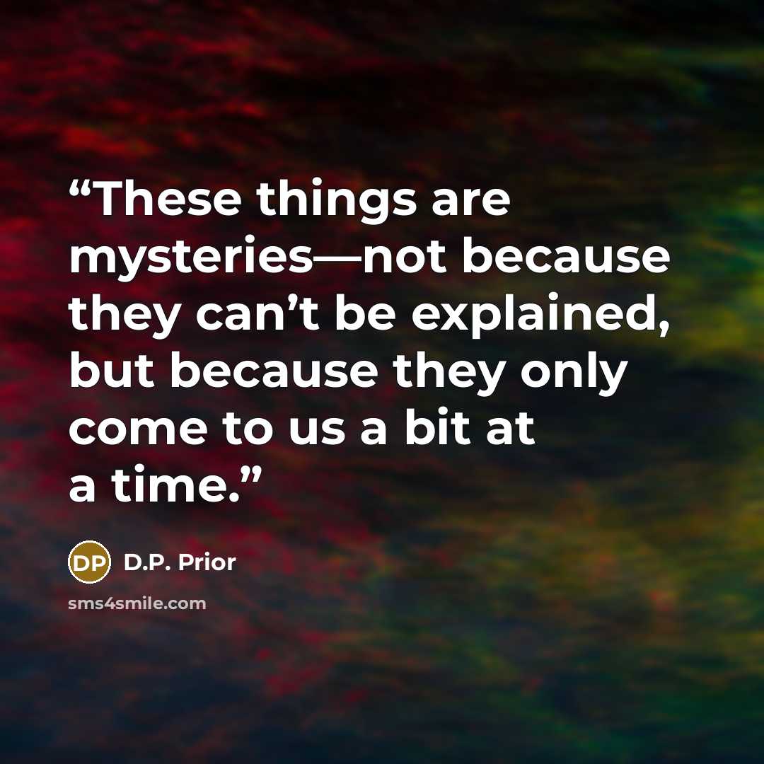 “These things are mysteries—not because they can’t be explained, but because they only come to us a bit at a time.” quote by D.P. Prior