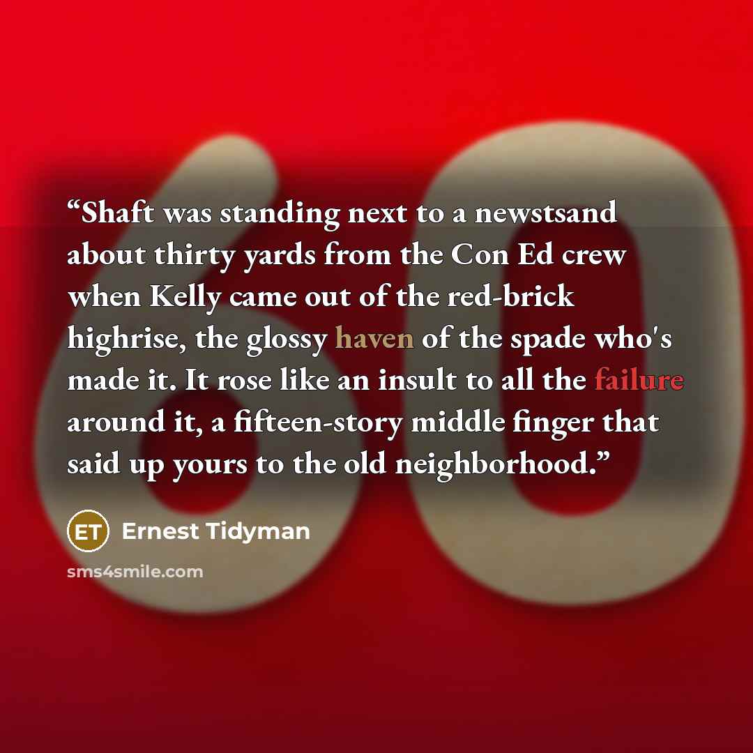 “Shaft was standing next to a newstsand about thirty yards from the Con Ed crew when Kelly came out of the red-brick highrise, the glossy haven of the spade who's made it. It rose like an insult to all the failure around it, a fifteen-story middle finger that said up yours to the old neighborhood.” quote by Ernest Tidyman