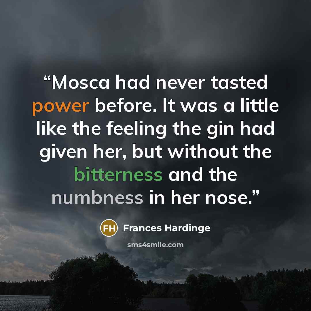 “Mosca had never tasted power before. It was a little like the feeling the gin had given her, but without the bitterness and the numbness in her nose.” quote by Frances Hardinge