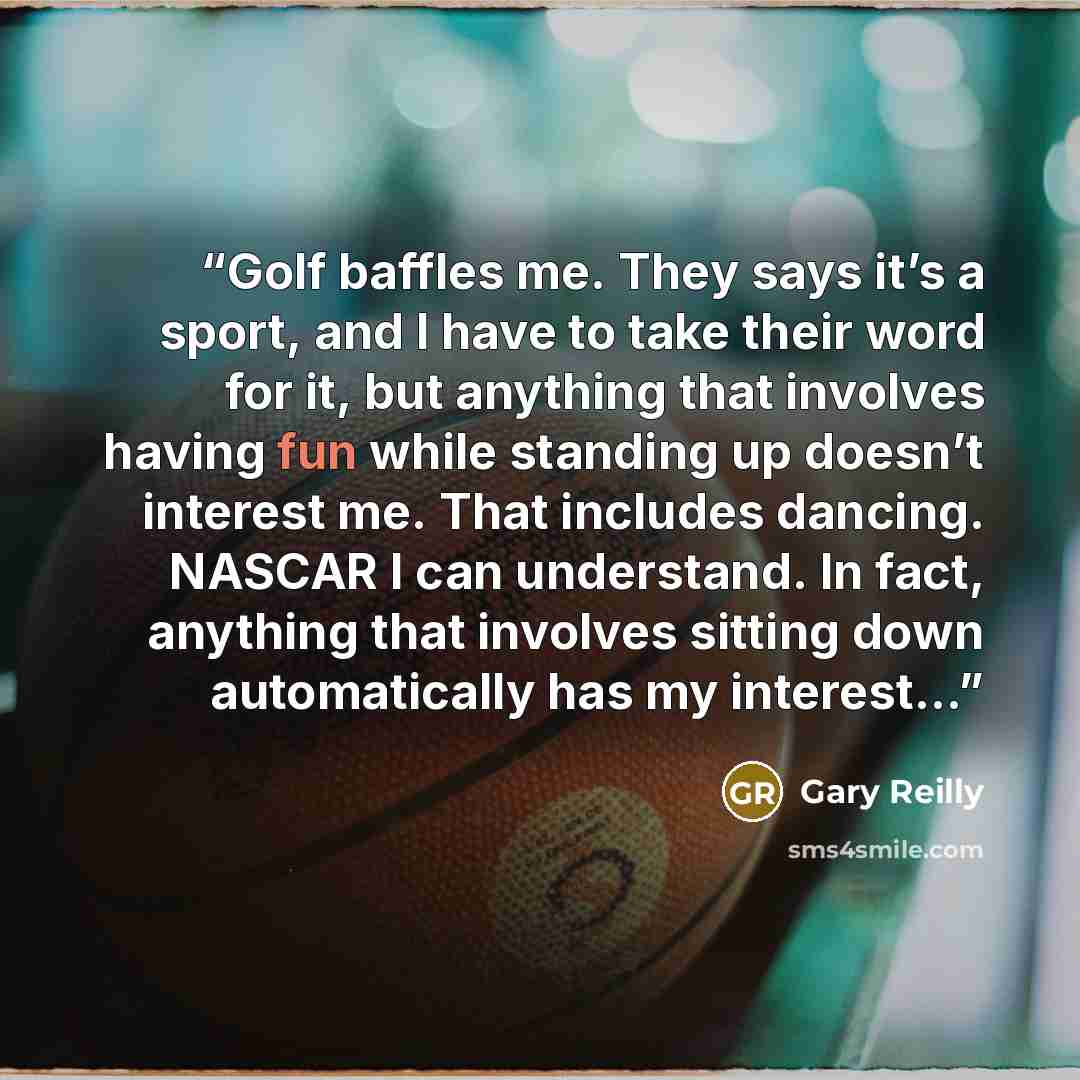 “Golf baffles me. They says it’s a sport, and I have to take their word for it, but anything that involves having fun while standing up doesn’t interest me. That includes dancing. NASCAR I can understand. In fact, anything that involves sitting down automatically has my interest...” quote by Gary Reilly