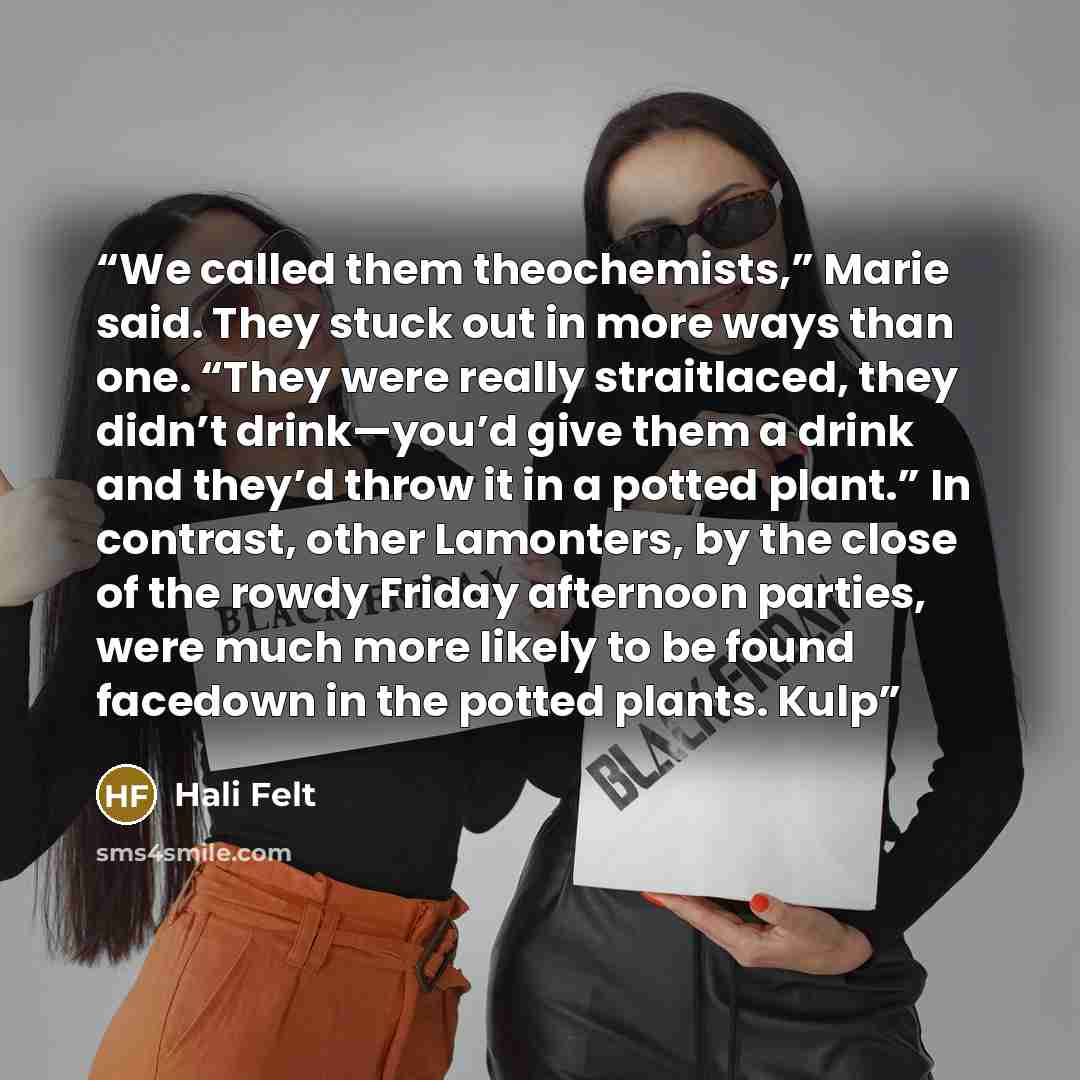 “We called them theochemists,” Marie said. They stuck out in more ways than one. “They were really straitlaced, they didn’t drink—you’d give them a drink and they’d throw it in a potted plant.” In contrast, other Lamonters, by the close of the rowdy Friday afternoon parties, were much more likely…” quote by Hali Felt