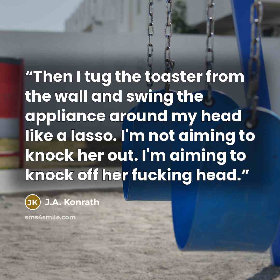 “Then I tug the toaster from the wall and swing the appliance around my head like a lasso. I'm not aiming to knock her out. I'm aiming to knock off her fucking head.” quote by J.A. Konrath