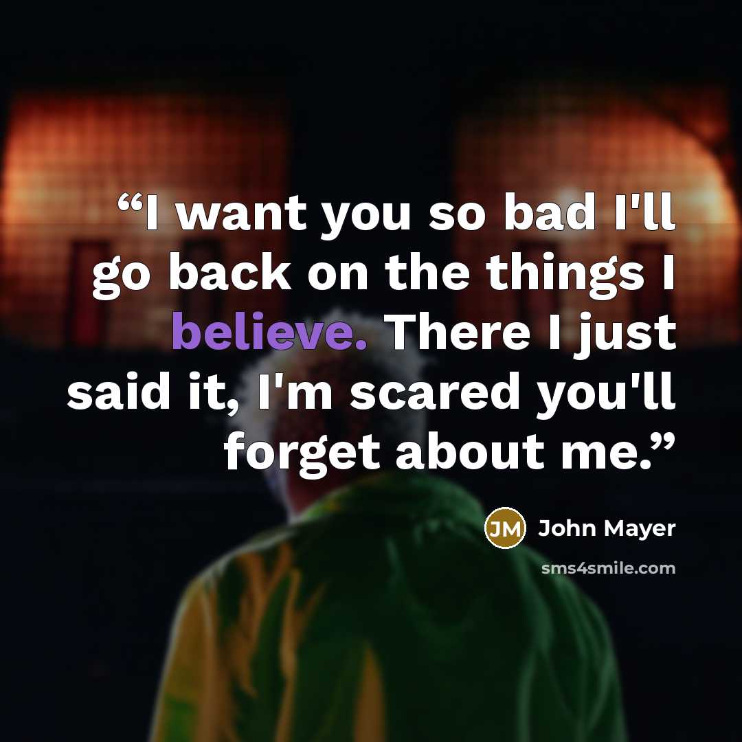 “I want you so bad I'll go back on the things I believe. There I just said it, I'm scared you'll forget about me.” quote by John Mayer