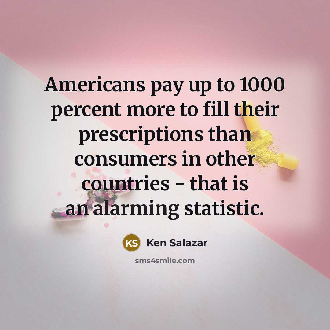 “Americans pay up to 1000 percent more to fill their prescriptions than consumers in other countries - that is an alarming statistic.” quote by Ken Salazar