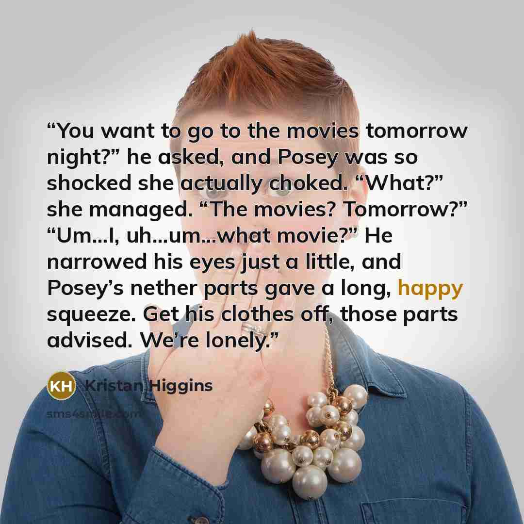 “You want to go to the movies tomorrow night?” he asked, and Posey was so shocked she actually choked. “What?” she managed. “The movies? Tomorrow?” “Um…I, uh…um…what movie?” He narrowed his eyes just a little, and Posey’s nether parts gave a long, happy squeeze. Get his clothes off, those parts…” quote by Kristan Higgins