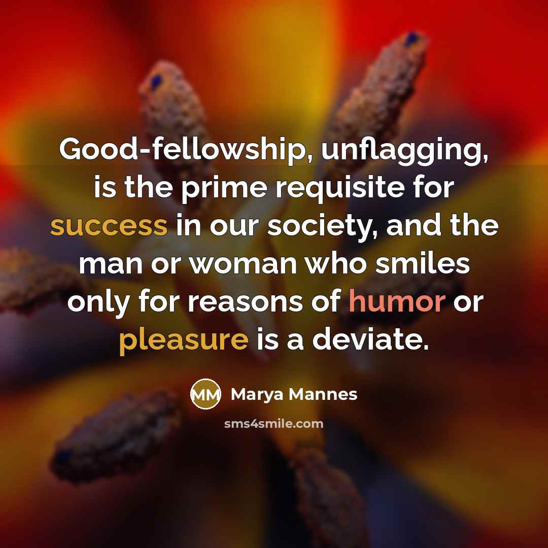“Good-fellowship, unflagging, is the prime requisite for success in our society, and the man or woman who smiles only for reasons of humor or pleasure is a deviate.” quote by Marya Mannes