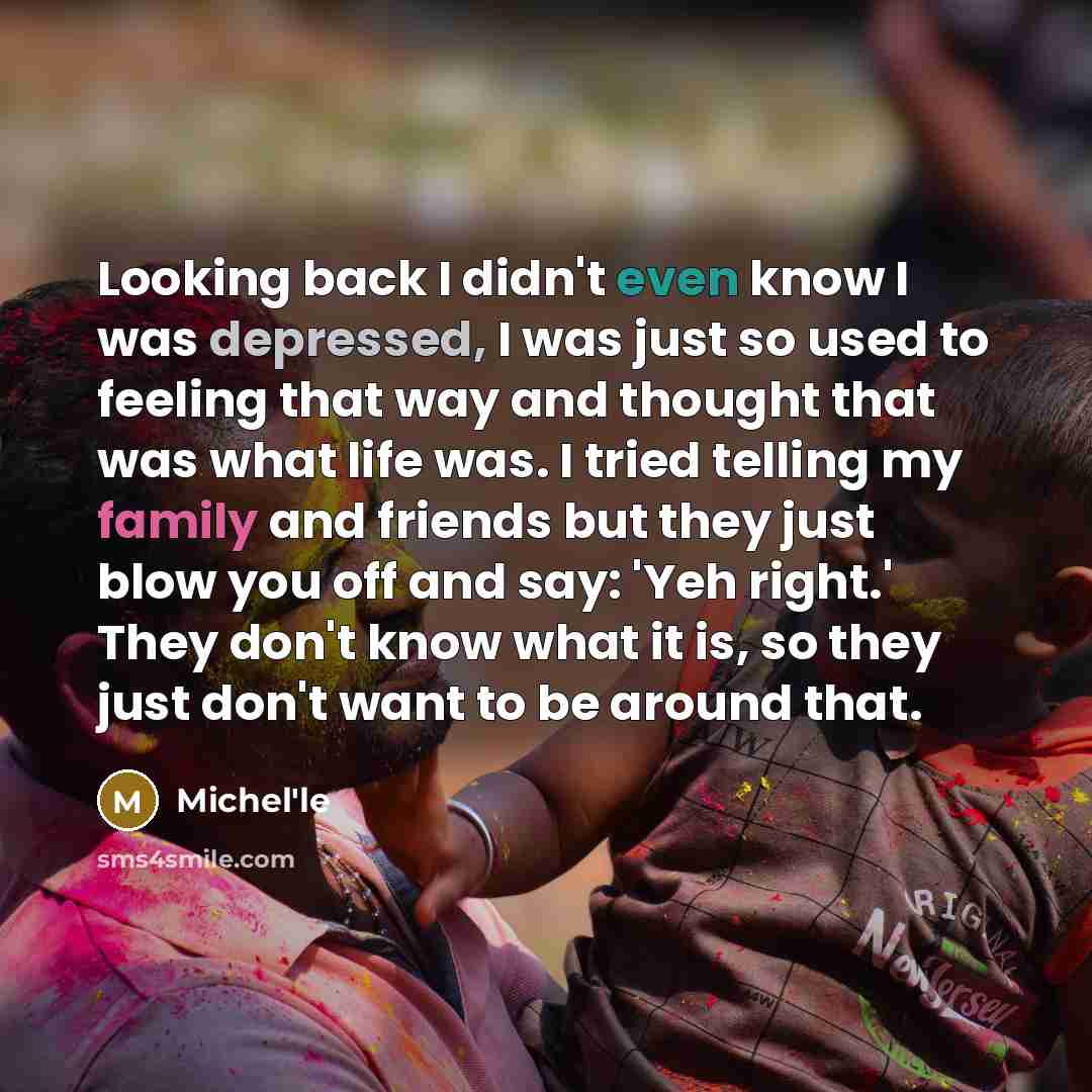 “Looking back I didn't even know I was depressed, I was just so used to feeling that way and thought that was what life was. I tried telling my family and friends but they just blow you off and say: 'Yeh right.' They don't know what it is, so they just don't want to be around that.” quote by Michel'le