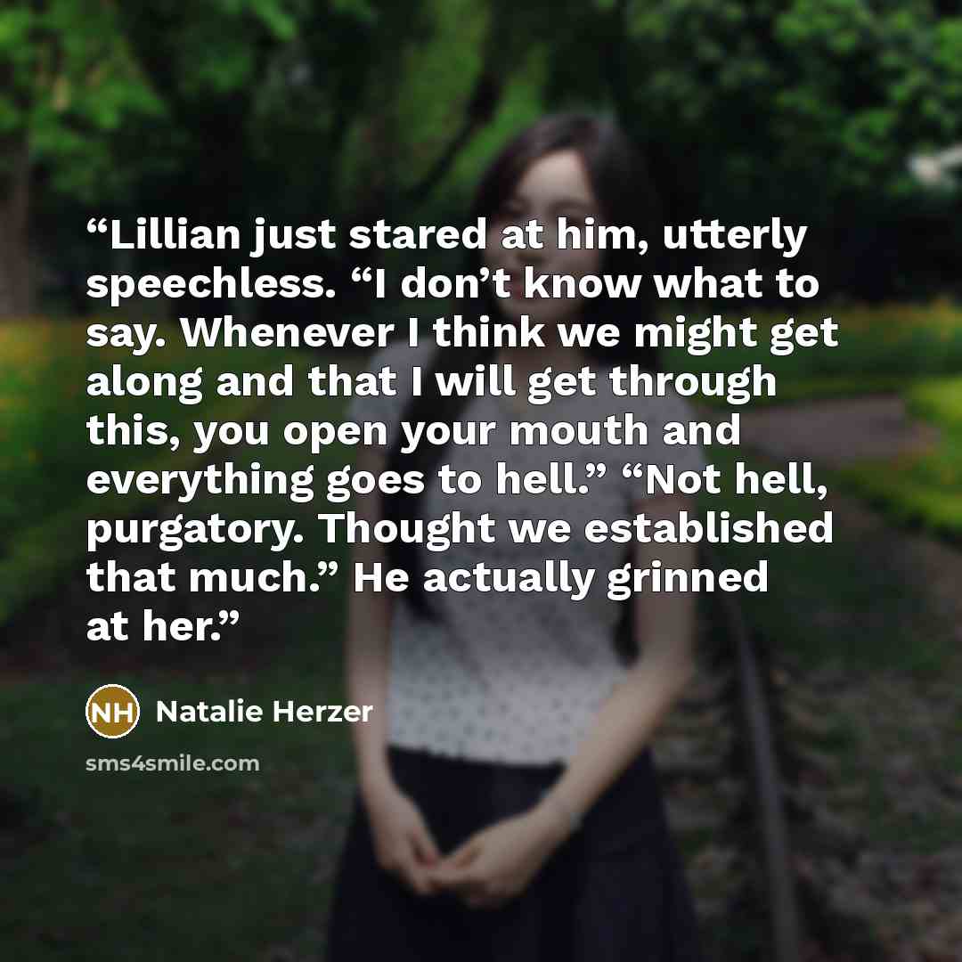 “Lillian just stared at him, utterly speechless. “I don’t know what to say. Whenever I think we might get along and that I will get through this, you open your mouth and everything goes to hell.” “Not hell, purgatory. Thought we established that much.” He actually grinned at her.” quote by Natalie Herzer