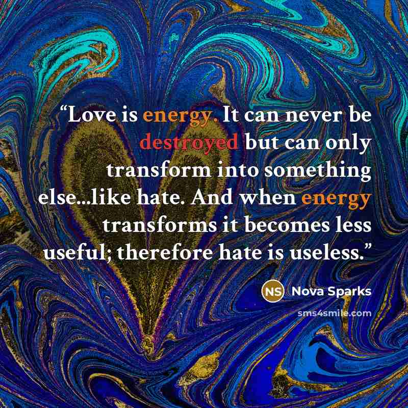 “Love is energy. It can never be destroyed but can only transform into something else...like hate. And when energy transforms it becomes less useful; therefore hate is useless.” quote by Nova Sparks