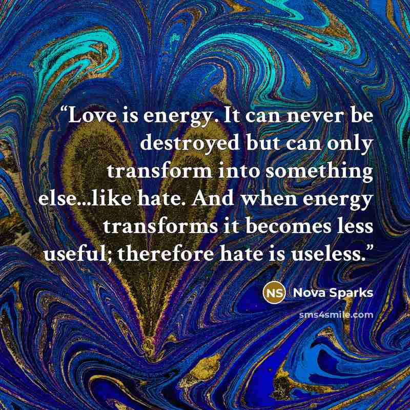 “Love is energy. It can never be destroyed but can only transform into something else...like hate. And when energy transforms it becomes less useful; therefore hate is useless.” quote by Nova Sparks
