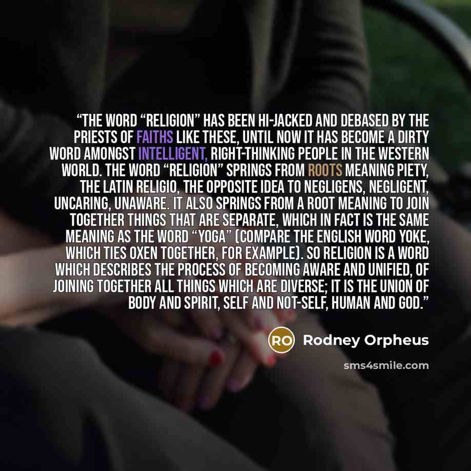 “The word “religion” has been hi-jacked and debased by the priests of faiths like these, until now it has become a dirty word amongst intelligent, right-thinking people in the Western world. The word “religion” springs from roots meaning piety, the Latin religio, the opposite idea to negligens…” quote by Rodney Orpheus