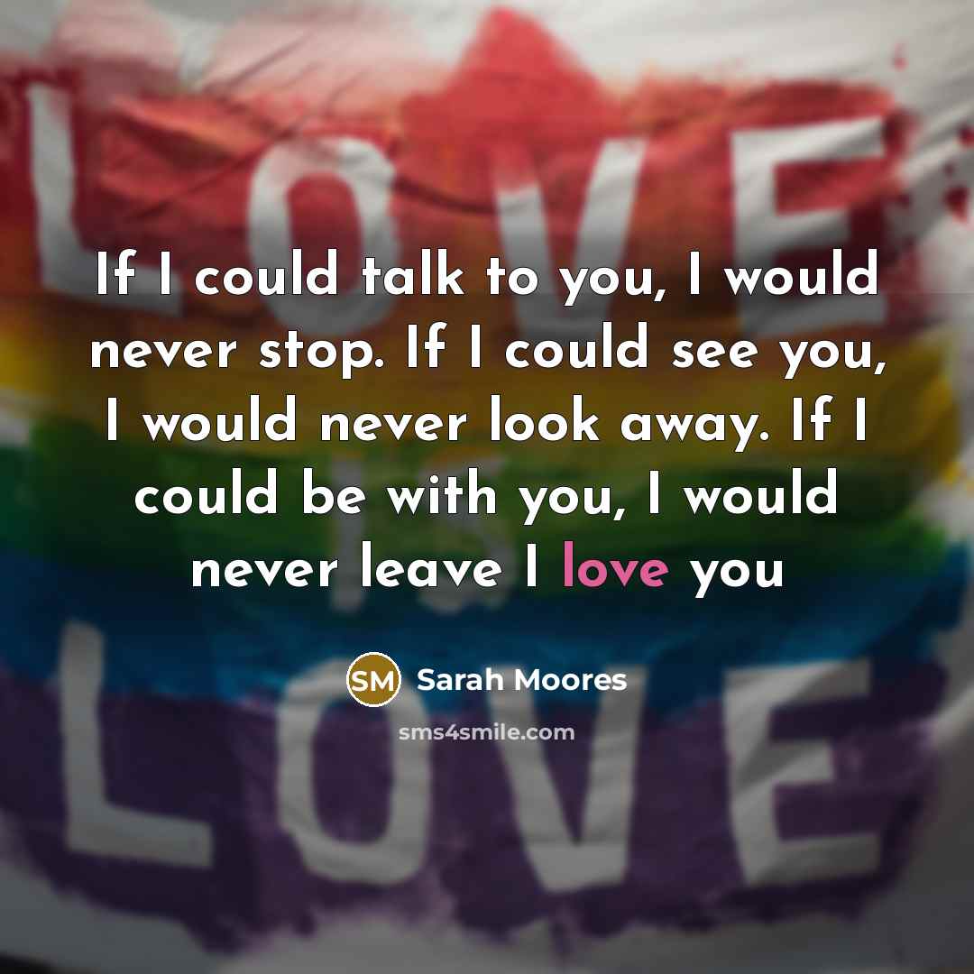 “If I could talk to you, I would never stop. If I could see you, I would never look away. If I could be with you, I would never leave I love you” quote by Sarah Moores