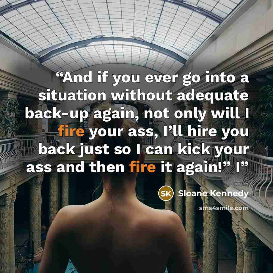 “And if you ever go into a situation without adequate back-up again, not only will I fire your ass, I’ll hire you back just so I can kick your ass and then fire it again!” I” quote by Sloane Kennedy