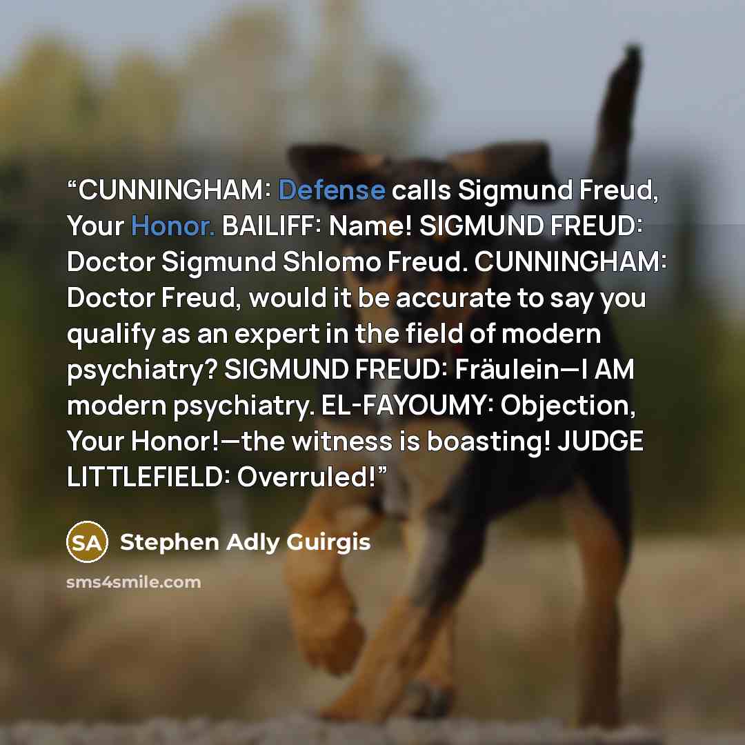 “CUNNINGHAM: Defense calls Sigmund Freud, Your Honor. BAILIFF: Name! SIGMUND FREUD: Doctor Sigmund Shlomo Freud. CUNNINGHAM: Doctor Freud, would it be accurate to say you qualify as an expert in the field of modern psychiatry? SIGMUND FREUD: Fräulein—I AM modern psychiatry. EL-FAYOUMY: Objection…” quote by Stephen Adly Guirgis