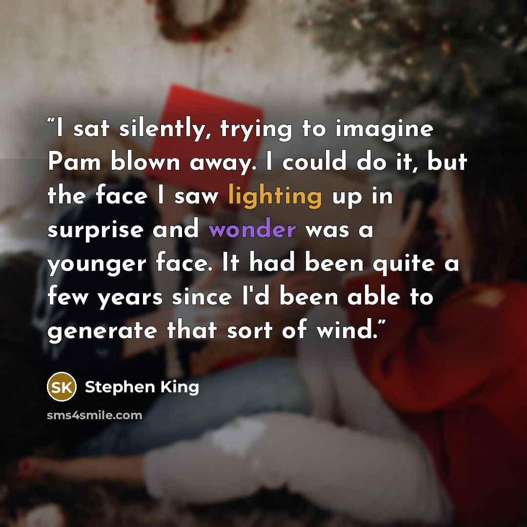 “I sat silently, trying to imagine Pam blown away. I could do it, but the face I saw lighting up in surprise and wonder was a younger face. It had been quite a few years since I'd been able to generate that sort of wind.” quote by Stephen King