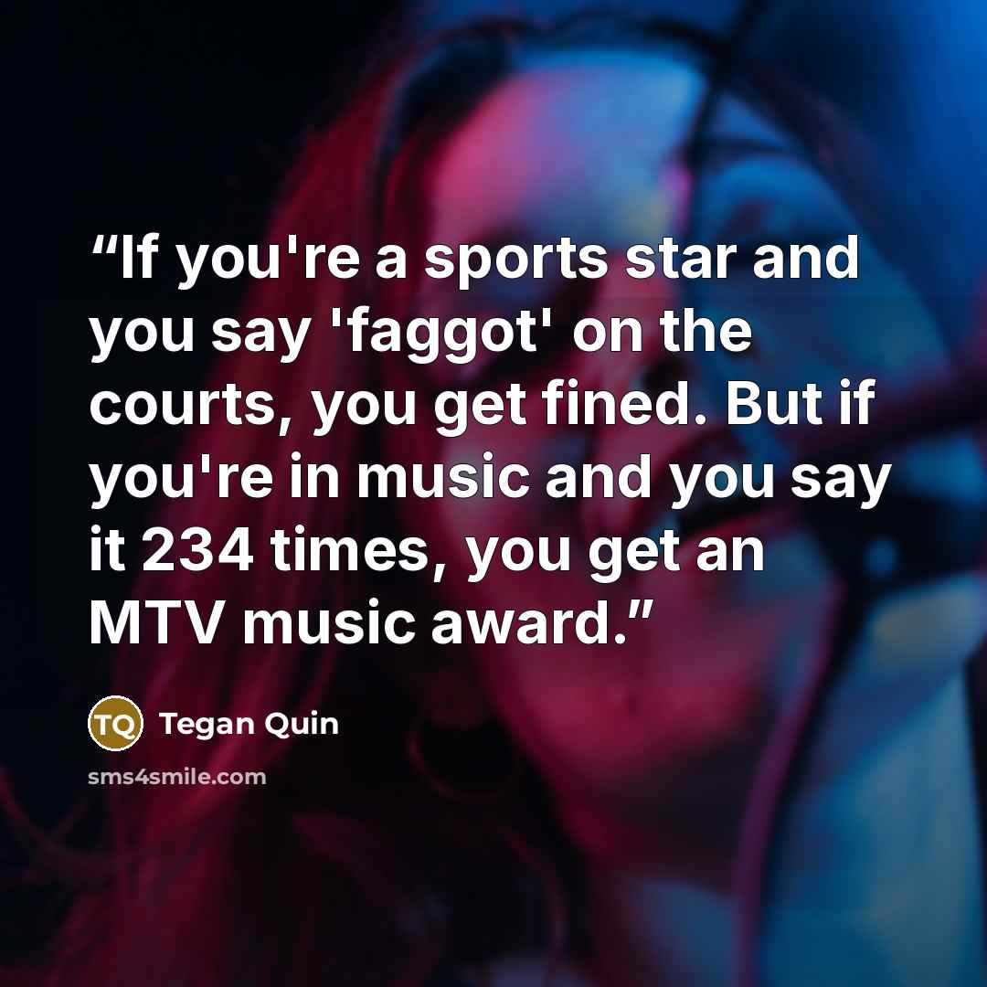 “If you're a sports star and you say 'faggot' on the courts, you get fined. But if you're in music and you say it 234 times, you get an MTV music award.” quote by Tegan Quin