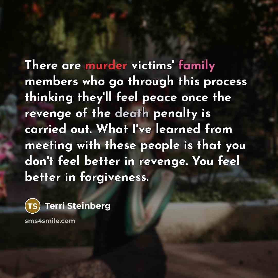 “There are murder victims' family members who go through this process thinking they'll feel peace once the revenge of the death penalty is carried out. What I've learned from meeting with these people is that you don't feel better in revenge. You feel better in forgiveness.” quote by Terri Steinberg