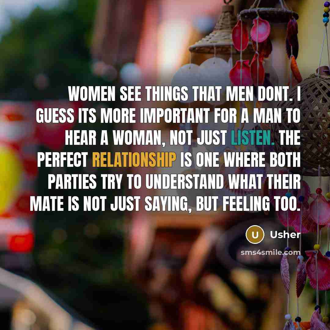 “Women see things that men dont. I guess its more important for a man to hear a woman, not just listen. The perfect relationship is one where both parties try to understand what their mate is not just saying, but feeling too.” quote by Usher