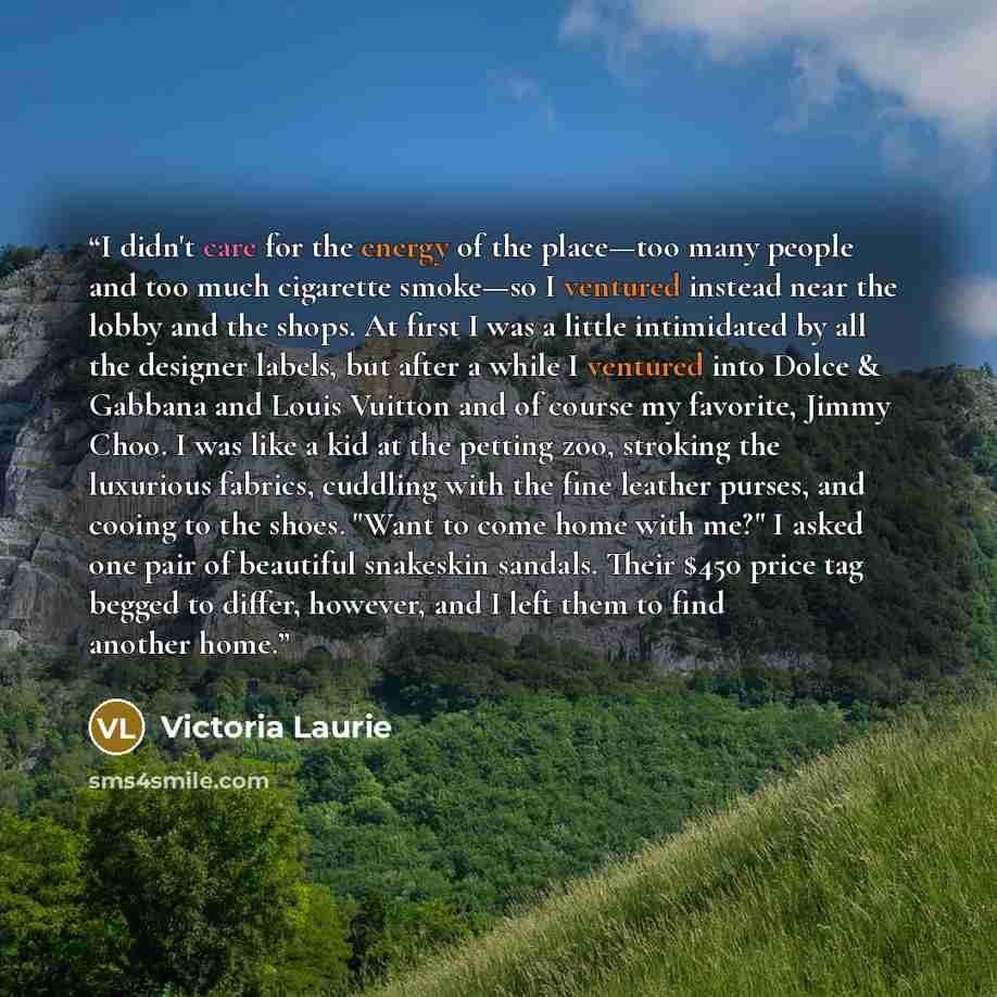 “I didn't care for the energy of the place—too many people and too much cigarette smoke—so I ventured instead near the lobby and the shops. At first I was a little intimidated by all the designer labels, but after a while I ventured into Dolce & Gabbana and Louis Vuitton and of course my favorite…” quote by Victoria Laurie