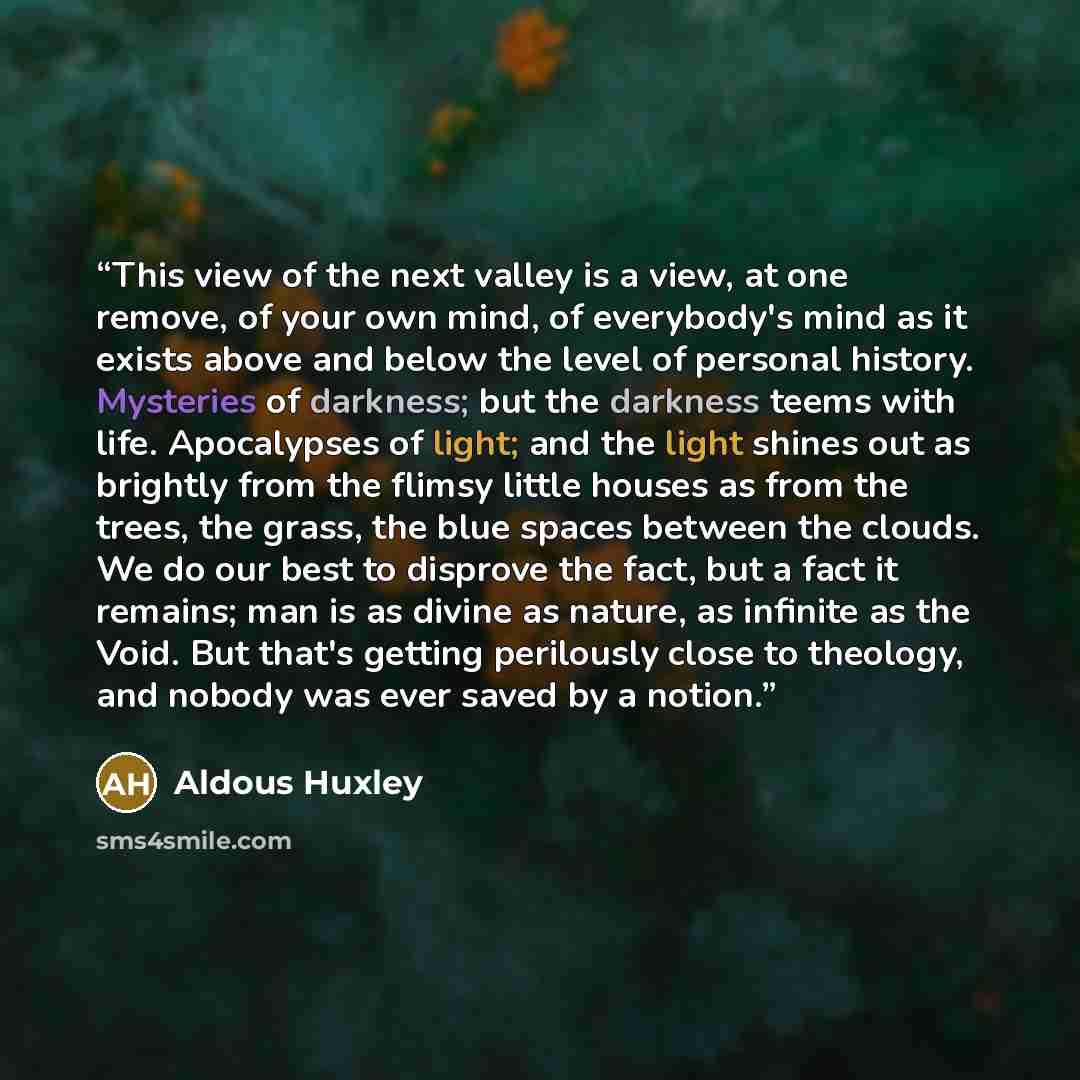“This view of the next valley is a view, at one remove, of your own mind, of everybody's mind as it exists above and below the level of personal history. Mysteries of darkness; but the darkness teems with life. Apocalypses of light; and the light shines out as brightly from the flimsy little houses…” quote by Aldous Huxley