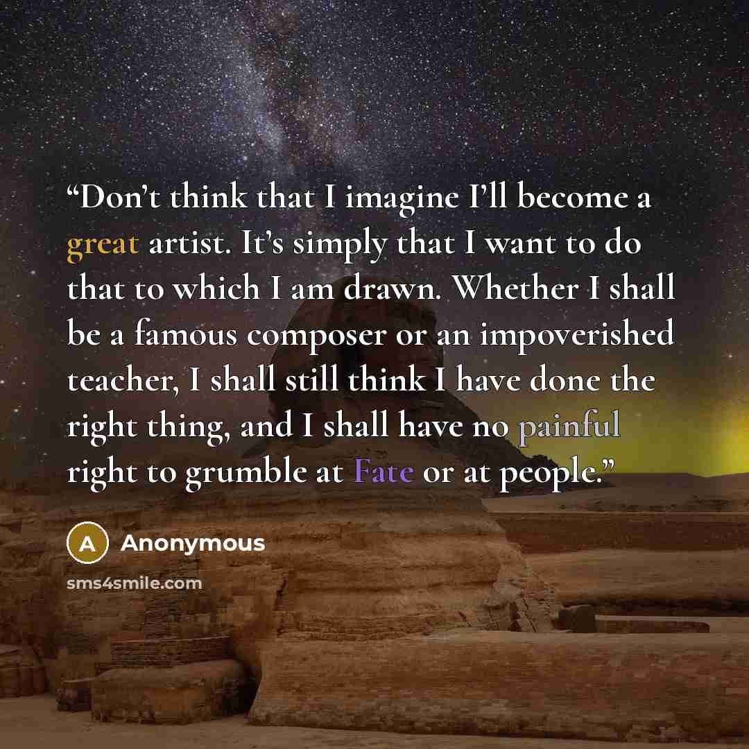 “Don’t think that I imagine I’ll become a great artist. It’s simply that I want to do that to which I am drawn. Whether I shall be a famous composer or an impoverished teacher, I shall still think I have done the right thing, and I shall have no painful right to grumble at Fate or at people.” quote by Anonymous