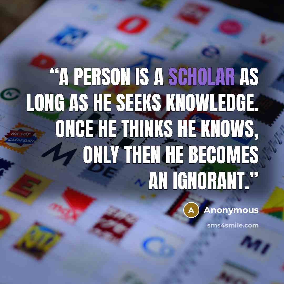 “A person is a scholar as long as he seeks knowledge. Once he thinks he knows, only then he becomes an ignorant.” quote by Anonymous